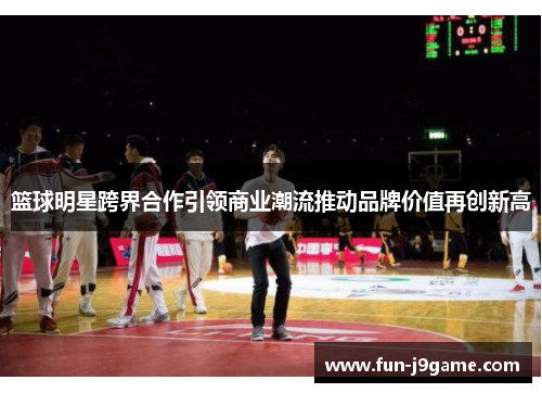 篮球明星跨界合作引领商业潮流推动品牌价值再创新高