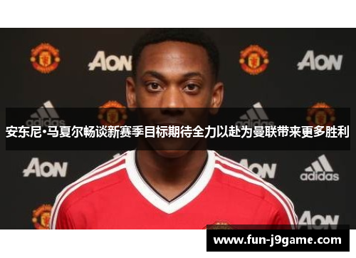 安东尼·马夏尔畅谈新赛季目标期待全力以赴为曼联带来更多胜利