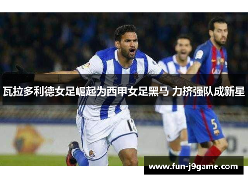 瓦拉多利德女足崛起为西甲女足黑马 力挤强队成新星 瓦拉多利德女足崛起为西甲女足黑马 力挤强队成新星