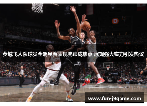 费城飞人队球员全明星赛表现亮眼成焦点 展现强大实力引发热议 费城飞人队球员全明星赛表现亮眼成焦点 展现强大实力引发热议