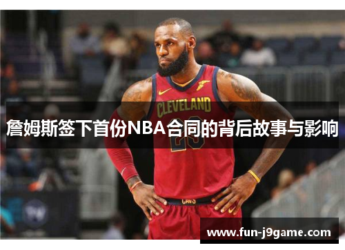 詹姆斯签下首份NBA合同的背后故事与影响 詹姆斯签下首份NBA合同的背后故事与影响