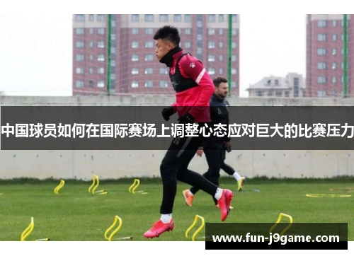 中国球员如何在国际赛场上调整心态应对巨大的比赛压力 中国球员如何在国际赛场上调整心态应对巨大的比赛压力