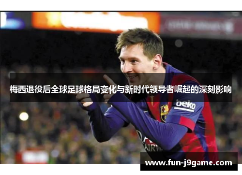 梅西退役后全球足球格局变化与新时代领导者崛起的深刻影响