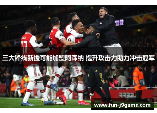 三大锋线新援可能加盟阿森纳 提升攻击力助力冲击冠军
