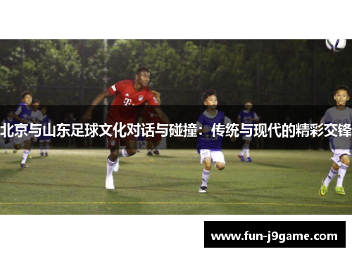 北京与山东足球文化对话与碰撞:传统与现代的精彩交锋 北京与山东足球文化对话与碰撞:传统与现代的精彩交锋