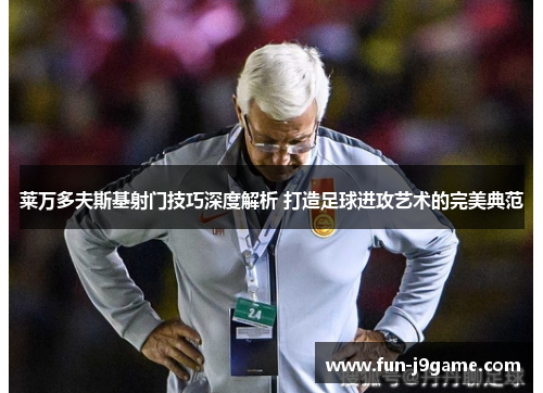莱万多夫斯基射门技巧深度解析 打造足球进攻艺术的完美典范