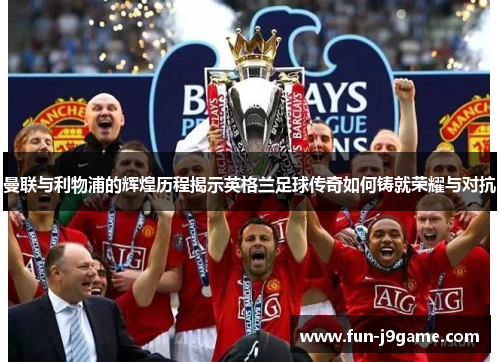 曼联与利物浦的辉煌历程揭示英格兰足球传奇如何铸就荣耀与对抗