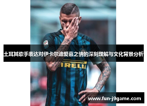 土耳其歌手表达对伊卡尔迪爱慕之情的深刻理解与文化背景分析 土耳其歌手表达对伊卡尔迪爱慕之情的深刻理解与文化背景分析