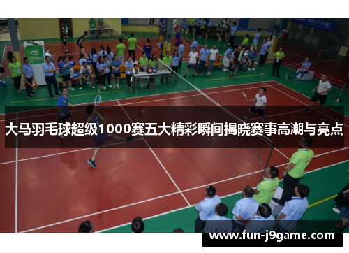大马羽毛球超级1000赛五大精彩瞬间揭晓赛事高潮与亮点