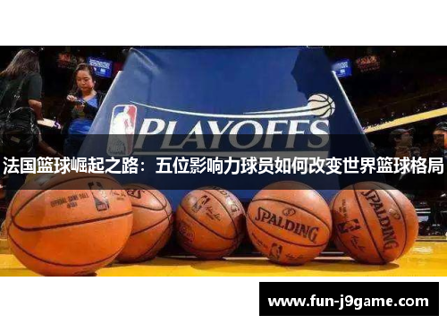 法国篮球崛起之路：五位影响力球员如何改变世界篮球格局