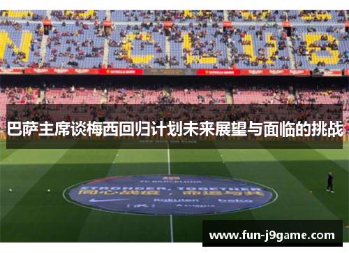 巴萨主席谈梅西回归计划未来展望与面临的挑战