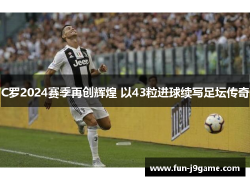 C罗2024赛季再创辉煌 以43粒进球续写足坛传奇