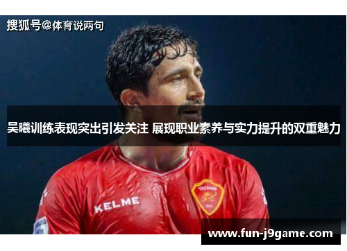 吴曦训练表现突出引发关注 展现职业素养与实力提升的双重魅力 吴曦训练表现突出引发关注 展现职业素养与实力提升的双重魅力