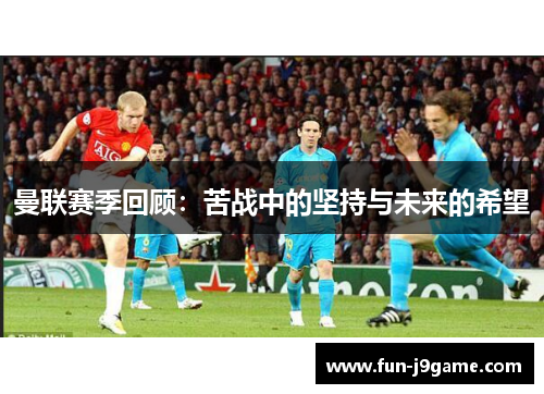 曼联赛季回顾：苦战中的坚持与未来的希望