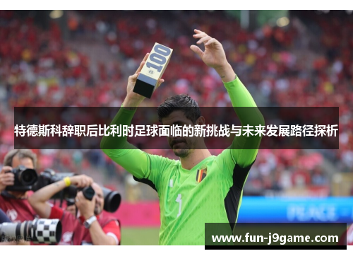 特德斯科辞职后比利时足球面临的新挑战与未来发展路径探析