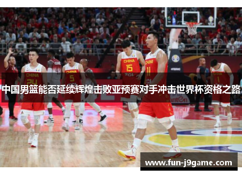 中国男篮能否延续辉煌击败亚预赛对手冲击世界杯资格之路