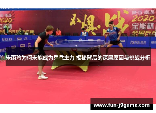 朱雨玲为何未能成为乒乓主力 揭秘背后的深层原因与挑战分析