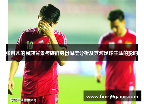 张琳芃的民族背景与族群身份深度分析及其对足球生涯的影响