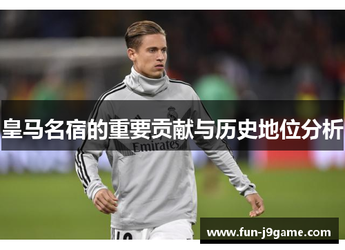 皇马名宿的重要贡献与历史地位分析