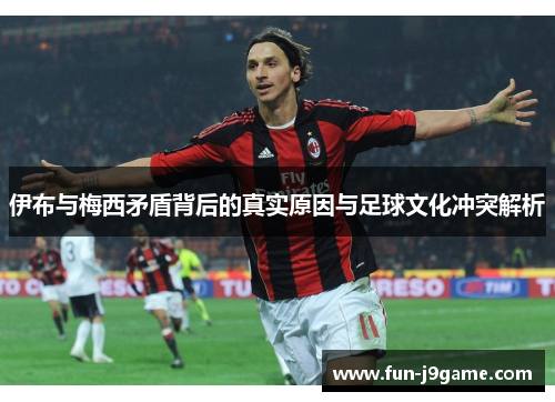 伊布与梅西矛盾背后的真实原因与足球文化冲突解析 伊布与梅西矛盾背后的真实原因与足球文化冲突解析