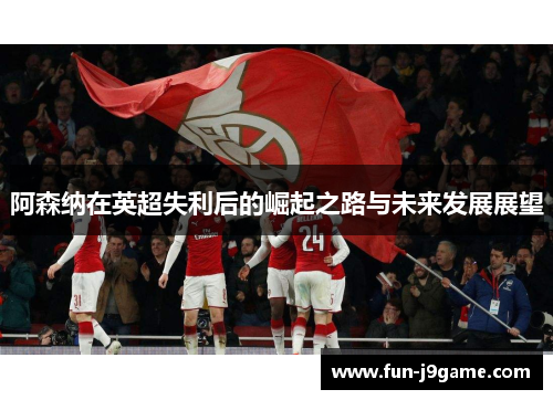 阿森纳在英超失利后的崛起之路与未来发展展望 阿森纳在英超失利后的崛起之路与未来发展展望