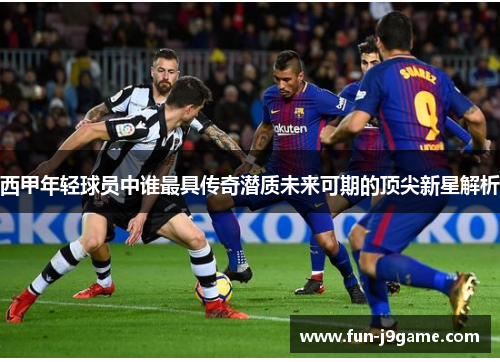 西甲年轻球员中谁最具传奇潜质未来可期的顶尖新星解析