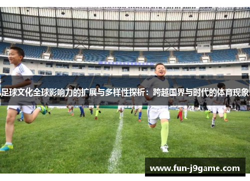 足球文化全球影响力的扩展与多样性探析：跨越国界与时代的体育现象