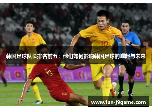韩国足球队长排名前五：他们如何影响韩国足球的崛起与未来
