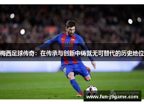 梅西足球传奇:在传承与创新中铸就无可替代的历史地位 梅西足球传奇:在传承与创新中铸就无可替代的历史地位
